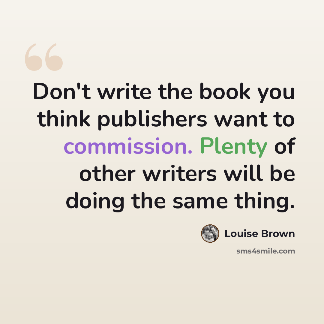 “Don't write the book you think publishers want to commission. Plenty of other writers will be doing the same thing.” quote by Louise Brown