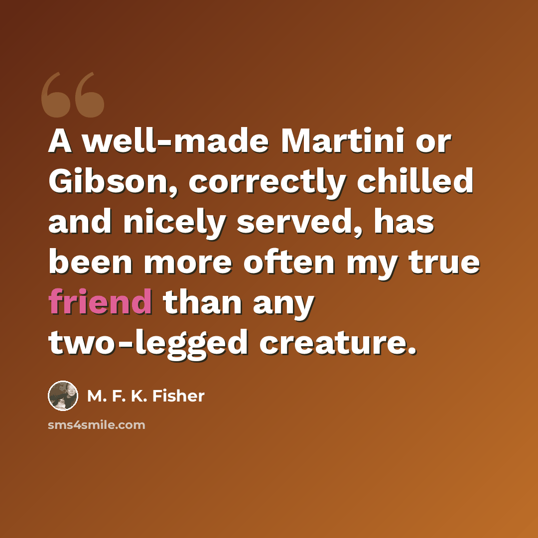 “A well-made Martini or Gibson, correctly chilled and nicely served, has been more often my true friend than any two-legged creature.” quote by M. F. K. Fisher