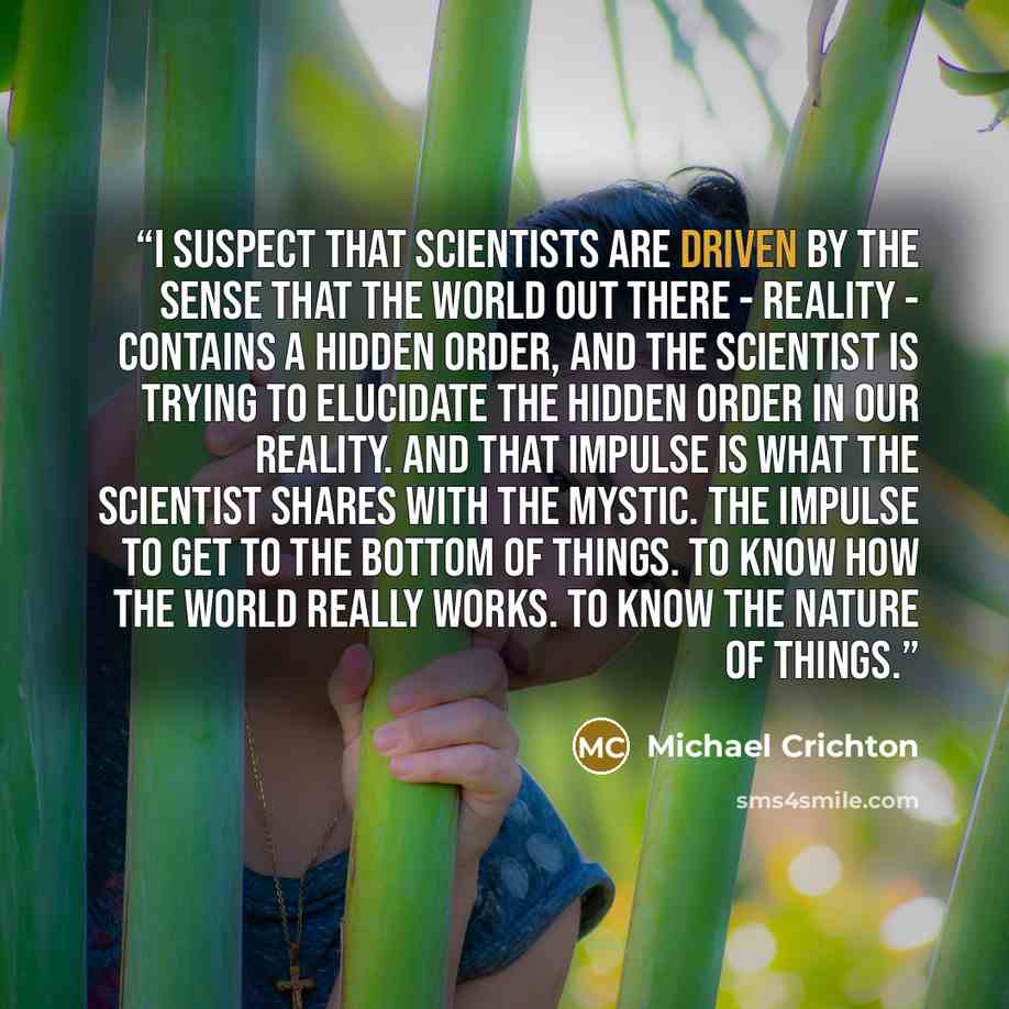 “I suspect that scientists are driven by the sense that the world out there - reality - contains a hidden order, and the scientist is trying to elucidate the hidden order in our reality. And that impulse is what the scientist shares with the mystic. The impulse to get to the bottom of things. To…” quote by Michael Crichton