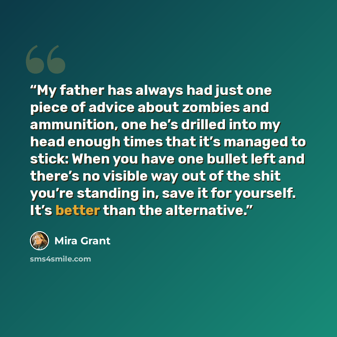 “My father has always had just one piece of advice about zombies and ammunition, one he’s drilled into my head enough times that it’s managed to stick: When you have one bullet left and there’s no visible way out of the shit you’re standing in, save it for yourself. It’s better than the alternative.” quote by Mira Grant