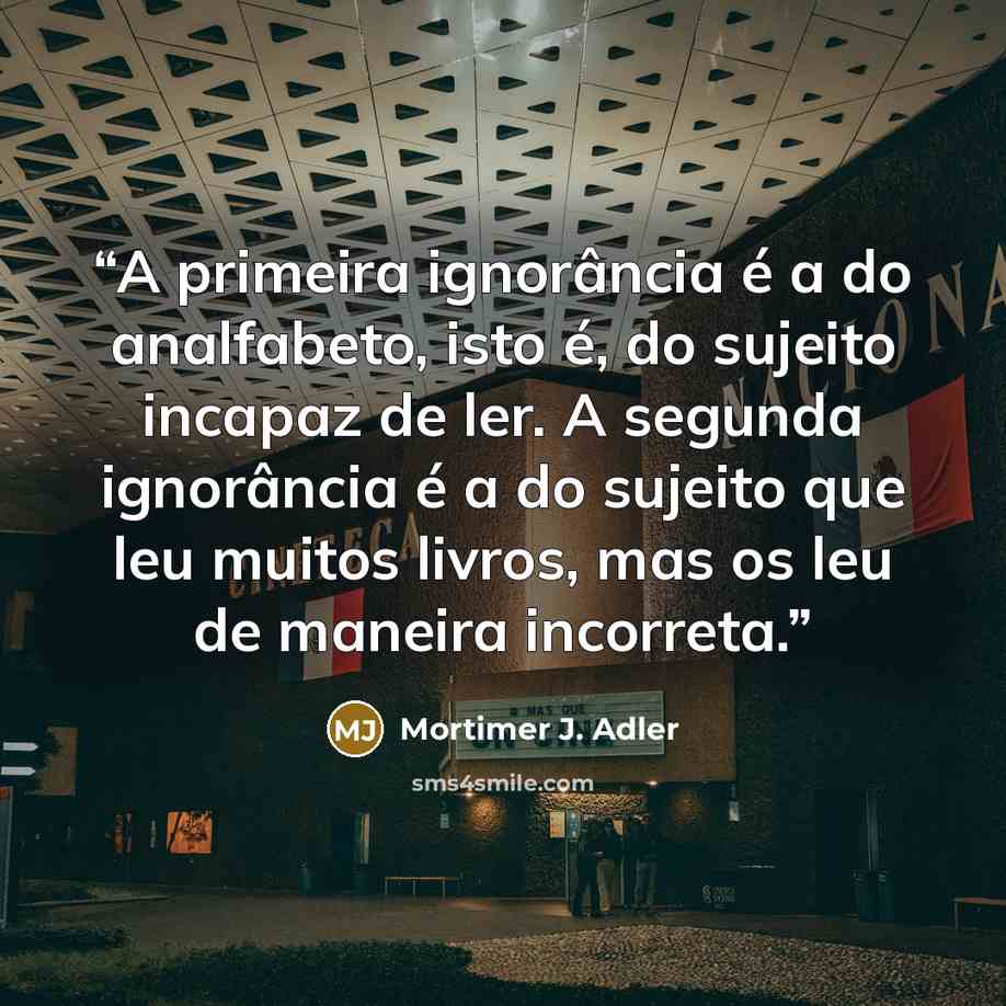 “A primeira ignorância é a do analfabeto, isto é, do sujeito incapaz de ler. A segunda ignorância é a do sujeito que leu muitos livros, mas os leu de maneira incorreta.” quote by Mortimer J. Adler