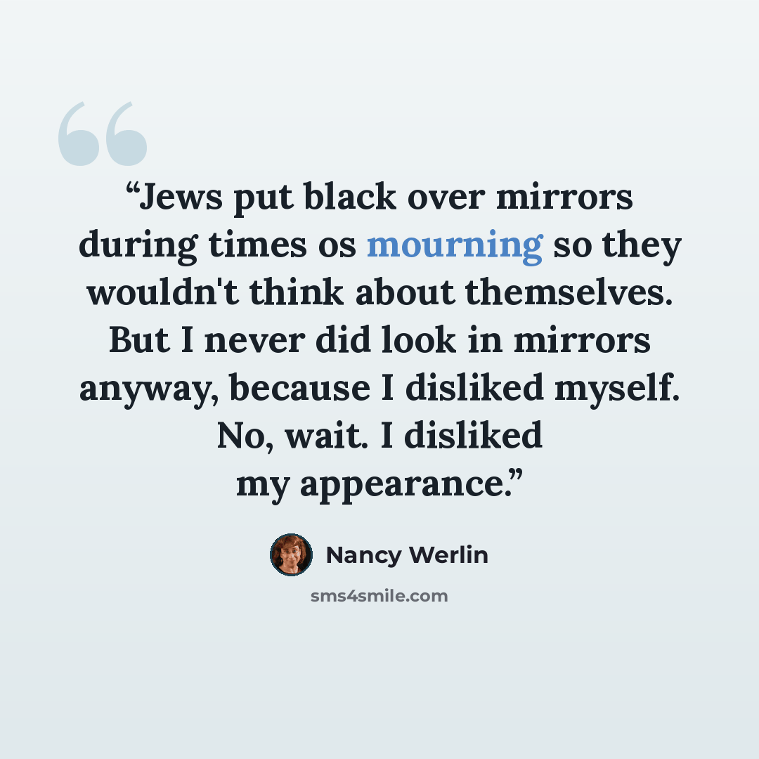 “Jews put black over mirrors during times os mourning so they wouldn't think about themselves. But I never did look in mirrors anyway, because I disliked myself. No, wait. I disliked my appearance.” quote by Nancy Werlin