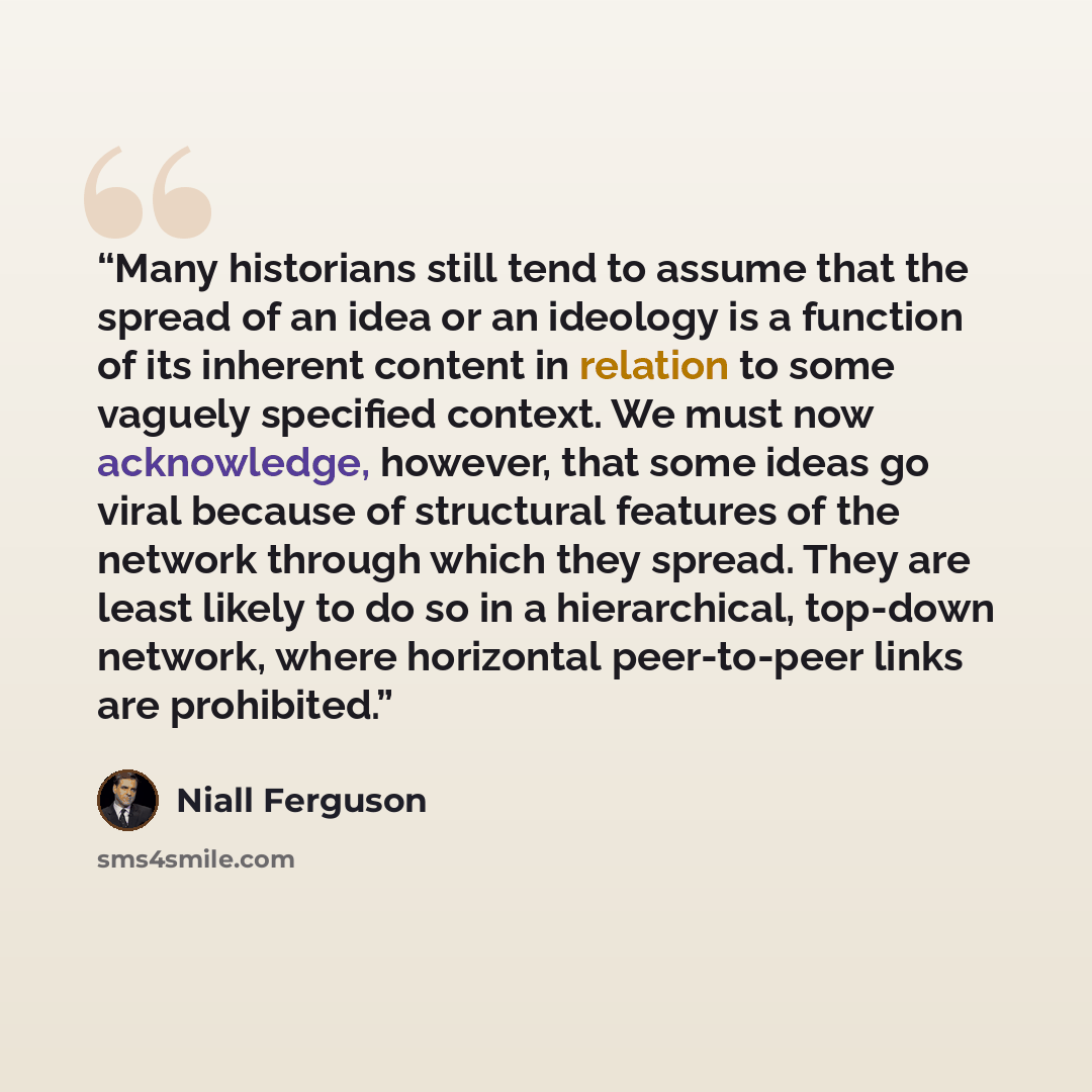 “Many historians still tend to assume that the spread of an idea or an ideology is a function of its inherent content in relation to some vaguely specified context. We must now acknowledge, however, that some ideas go viral because of structural features of the network through which they spread…” quote by Niall Ferguson