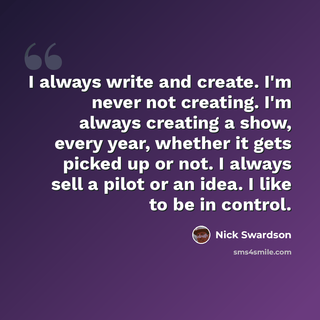 “I always write and create. I'm never not creating. I'm always creating a show, every year, whether it gets picked up or not. I always sell a pilot or an idea. I like to be in control.” quote by Nick Swardson