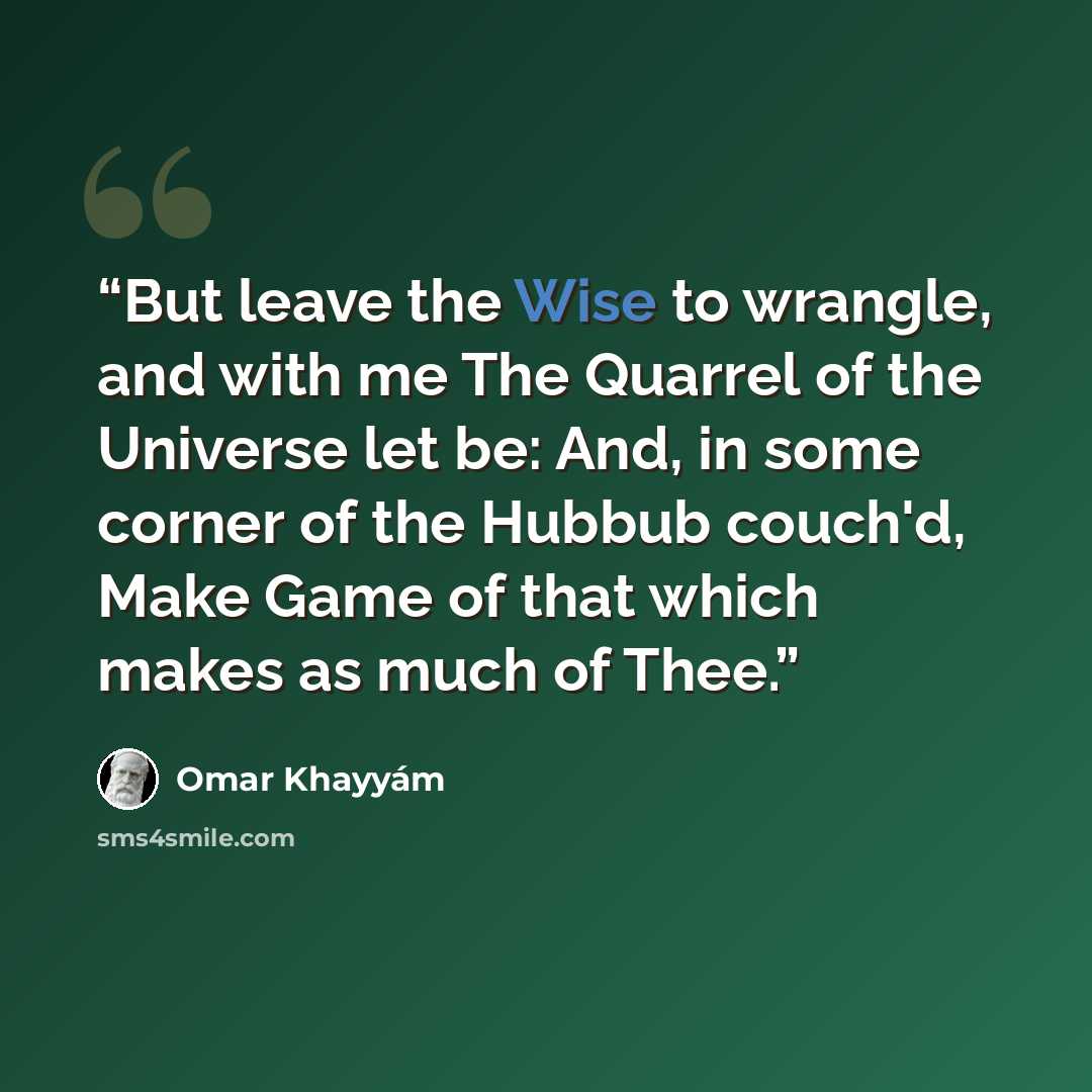 “But leave the Wise to wrangle, and with me The Quarrel of the Universe let be: And, in some corner of the Hubbub couch'd, Make Game of that which makes as much of Thee.” quote by Omar Khayyám