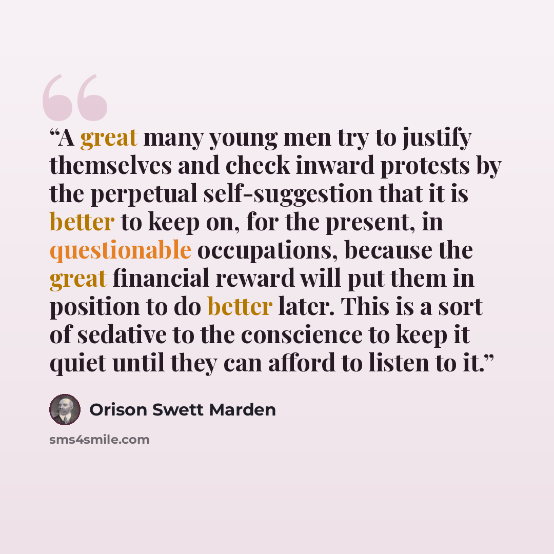 “A great many young men try to justify themselves and check inward protests by the perpetual self-suggestion that it is better to keep on, for the present, in questionable occupations, because the great financial reward will put them in position to do better later. This is a sort of sedative to the…” quote by Orison Swett Marden