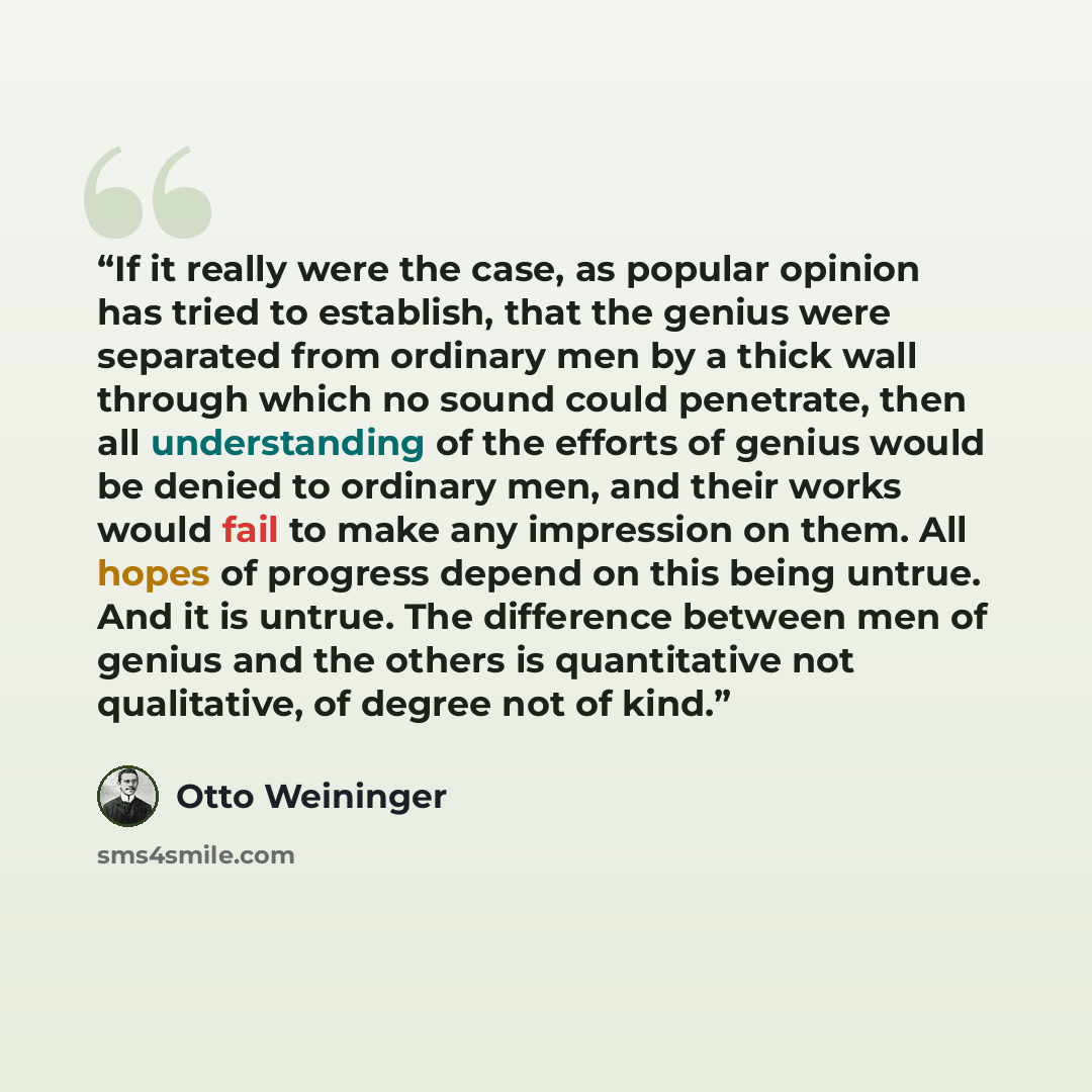 “If it really were the case, as popular opinion has tried to establish, that the genius were separated from ordinary men by a thick wall through which no sound could penetrate, then all understanding of the efforts of genius would be denied to ordinary men, and their works would fail to make any…” quote by Otto Weininger