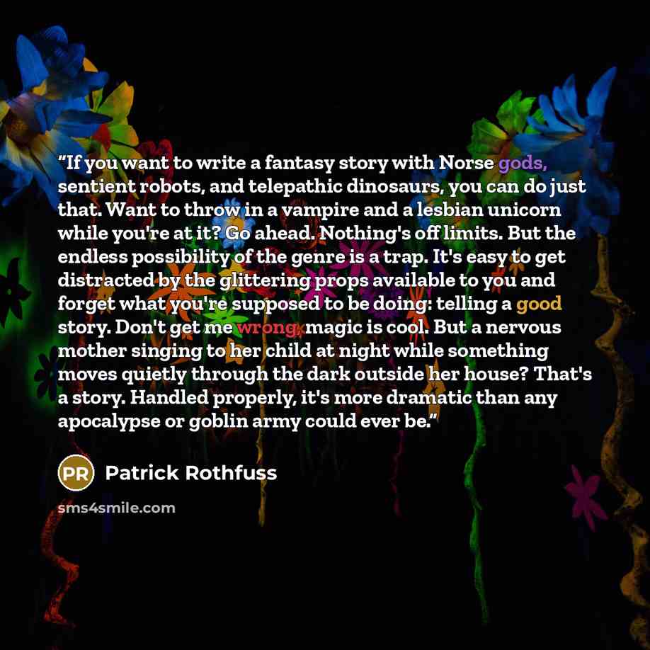 “If you want to write a fantasy story with Norse gods, sentient robots, and telepathic dinosaurs, you can do just that. Want to throw in a vampire and a lesbian unicorn while you're at it? Go ahead. Nothing's off limits. But the endless possibility of the genre is a trap. It's easy to get…” quote by Patrick Rothfuss