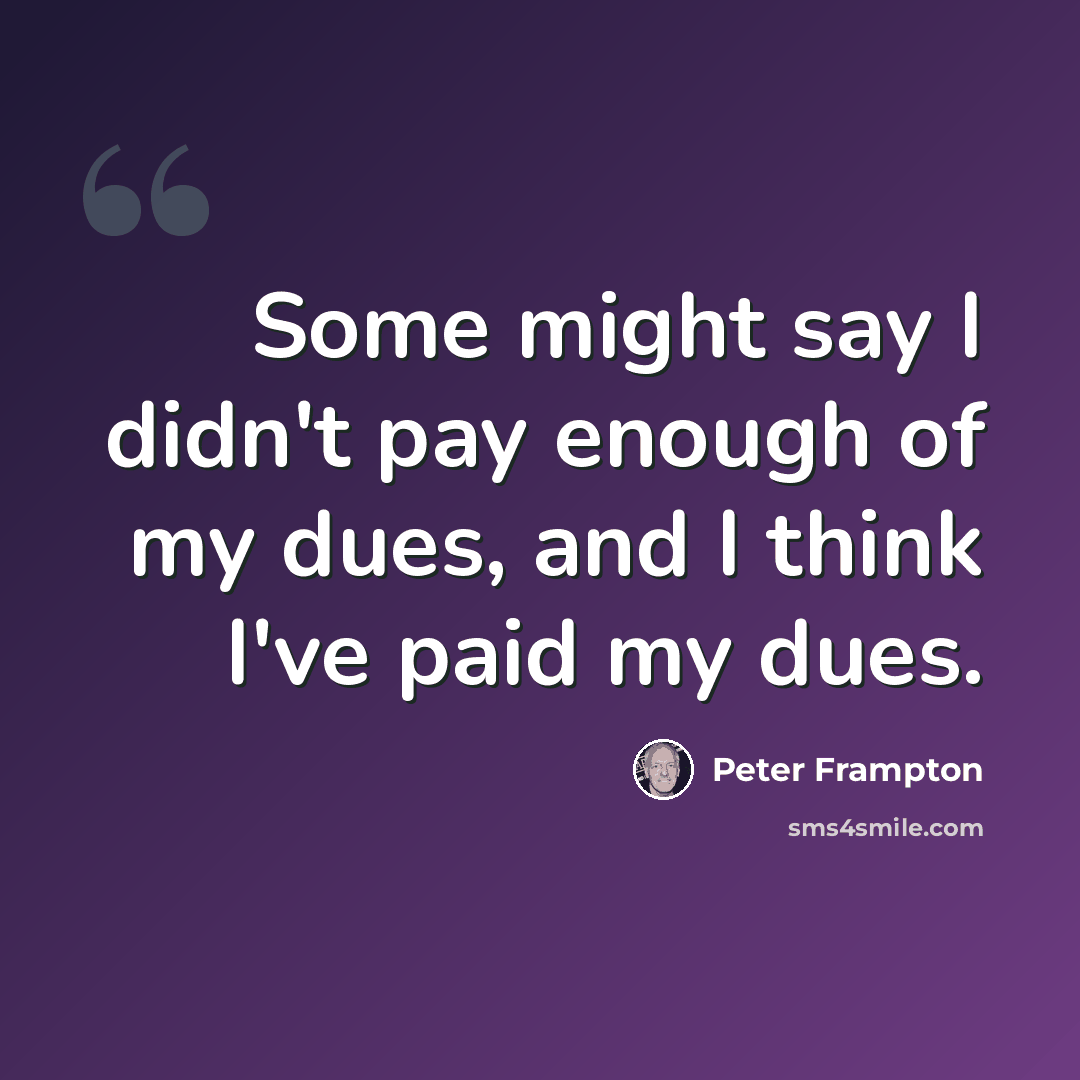 “Some might say I didn't pay enough of my dues, and I think I've paid my dues.” quote by Peter Frampton