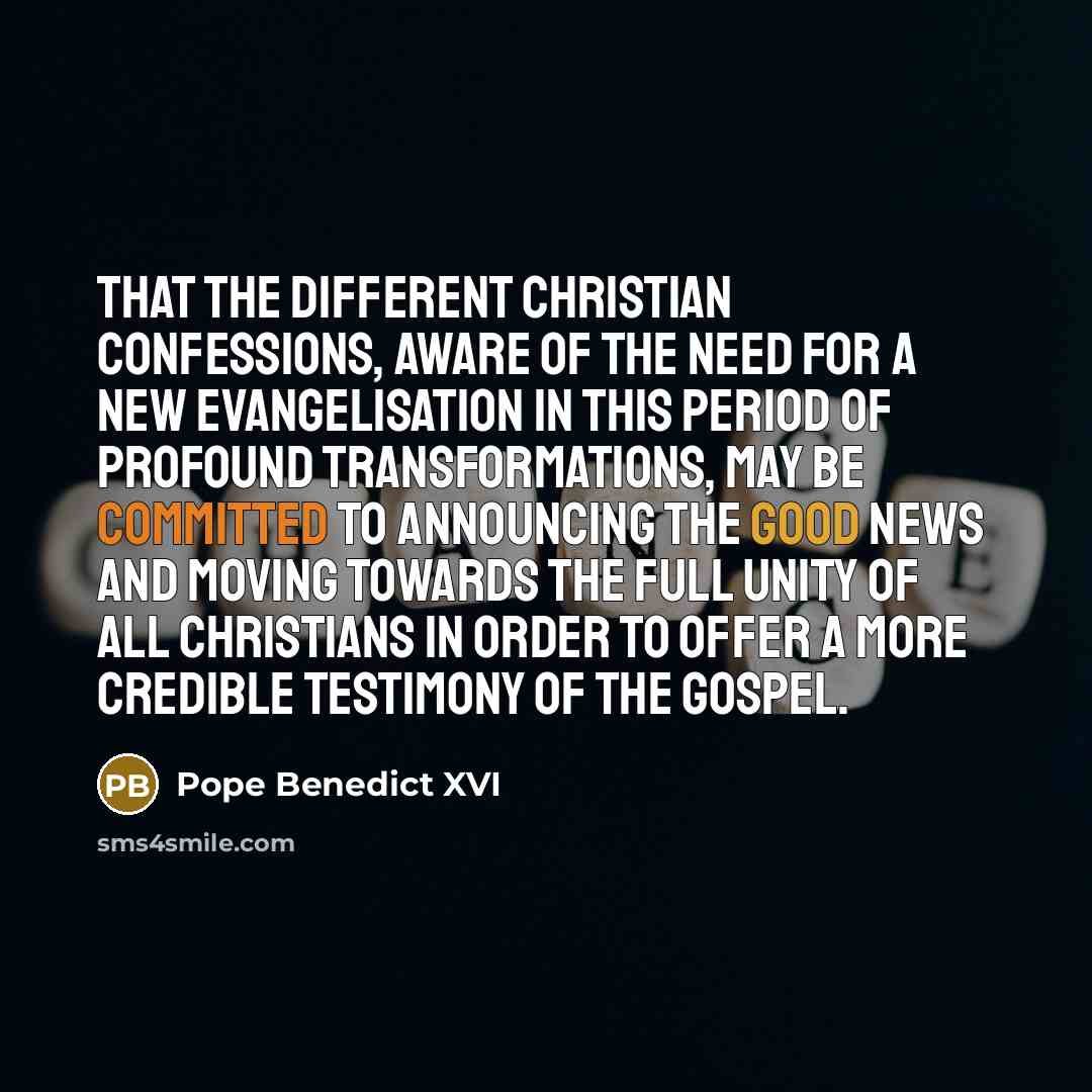 “That the different Christian confessions, aware of the need for a new evangelisation in this period of profound transformations, may be committed to announcing the Good News and moving towards the full unity of all Christians in order to offer a more credible testimony of the Gospel.” quote by Pope Benedict XVI