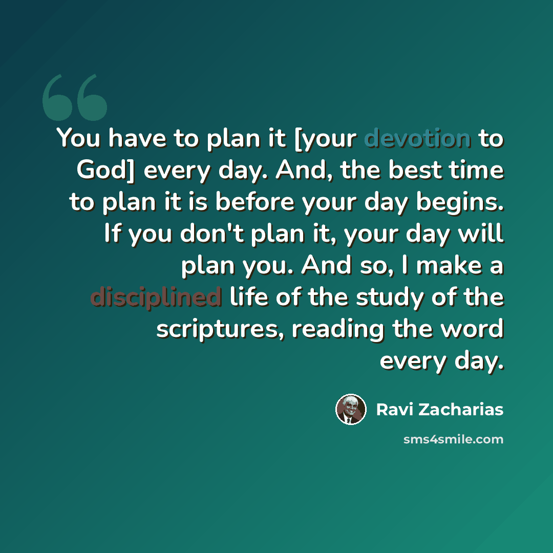 “You have to plan it [your devotion to God] every day. And, the best time to plan it is before your day begins. If you don't plan it, your day will plan you. And so, I make a disciplined life of the study of the scriptures, reading the word every day.” quote by Ravi Zacharias