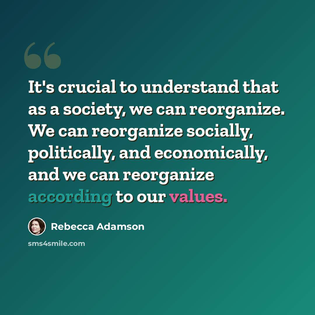“It's crucial to understand that as a society, we can reorganize. We can reorganize socially, politically, and economically, and we can reorganize according to our values.” quote by Rebecca Adamson