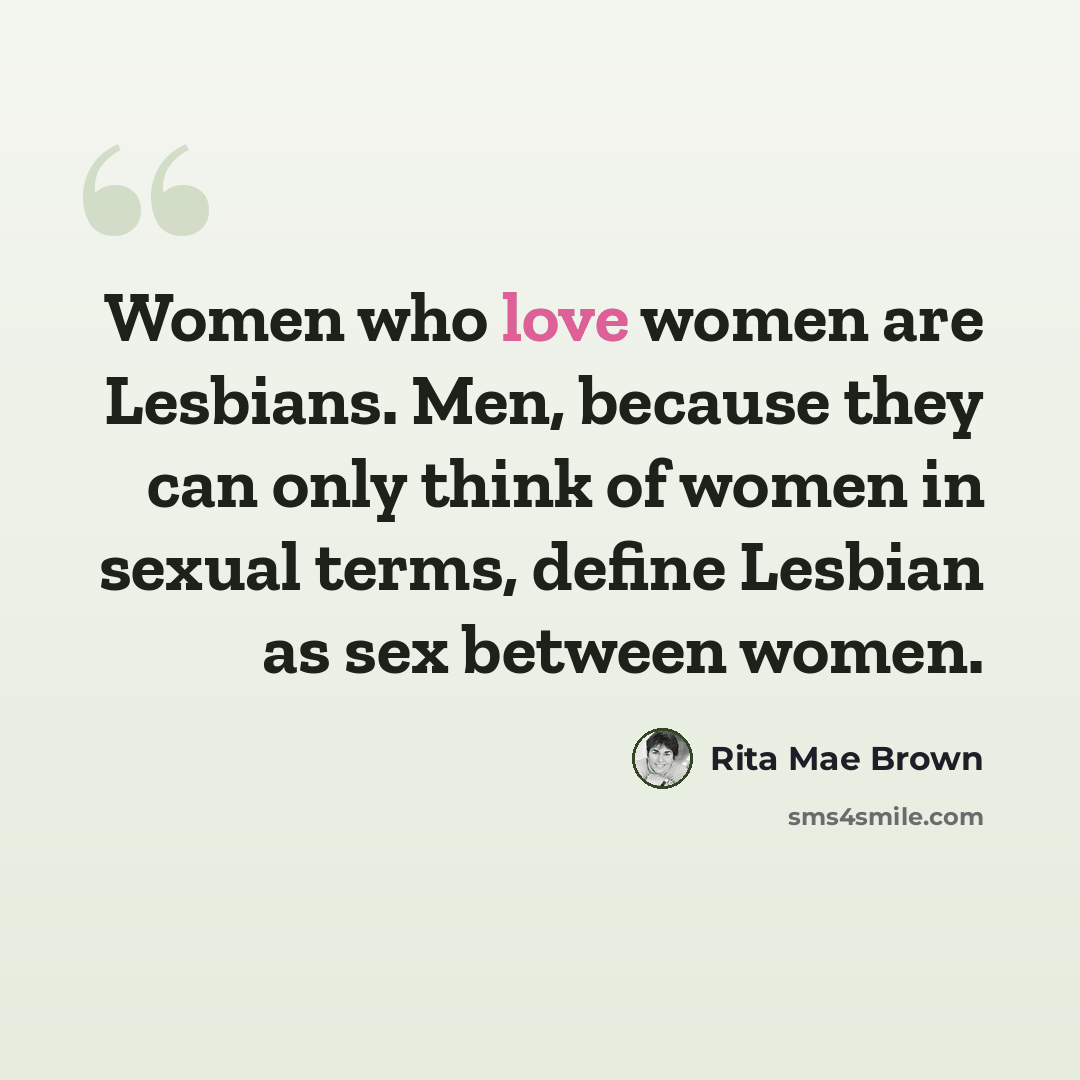 “Women who love women are Lesbians. Men, because they can only think of women in sexual terms, define Lesbian as sex between women.” quote by Rita Mae Brown