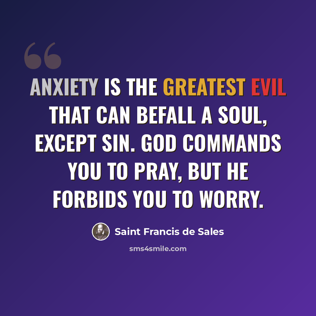 “Anxiety is the greatest evil that can befall a soul, except sin. God commands you to pray, but He forbids you to worry.” quote by Saint Francis de Sales