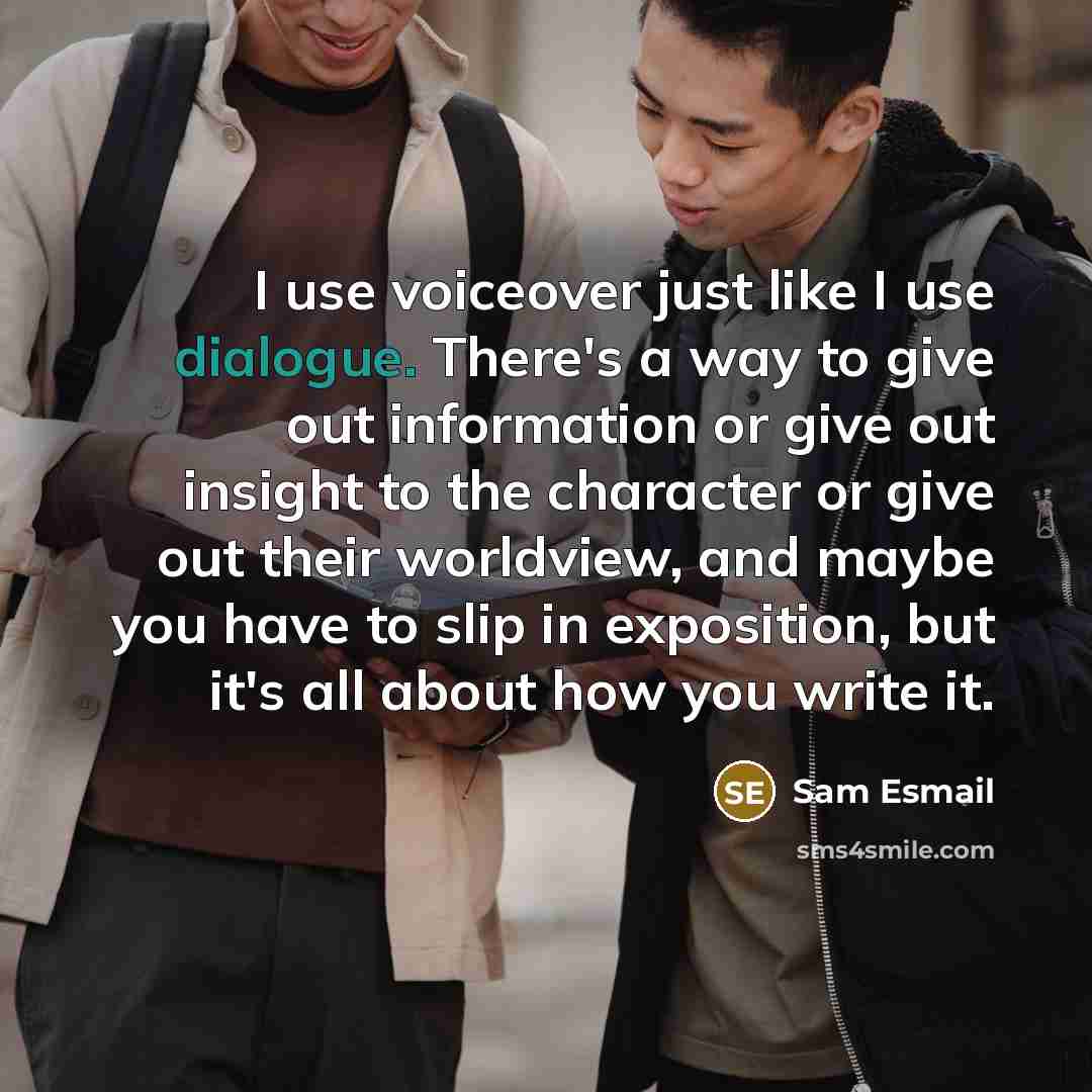 “I use voiceover just like I use dialogue. There's a way to give out information or give out insight to the character or give out their worldview, and maybe you have to slip in exposition, but it's all about how you write it.” quote by Sam Esmail