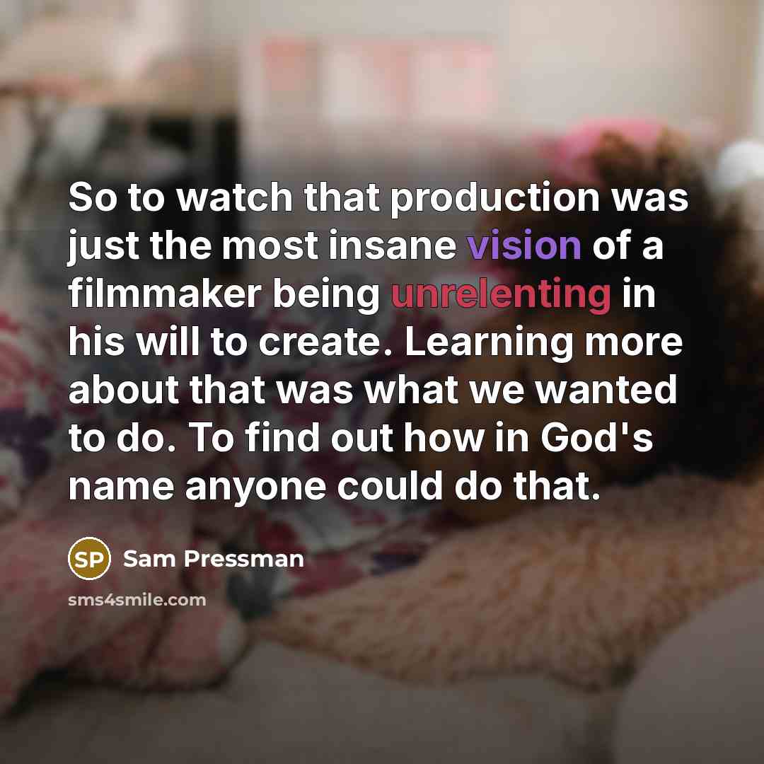 “So to watch that production was just the most insane vision of a filmmaker being unrelenting in his will to create. Learning more about that was what we wanted to do. To find out how in God's name anyone could do that.” quote by Sam Pressman
