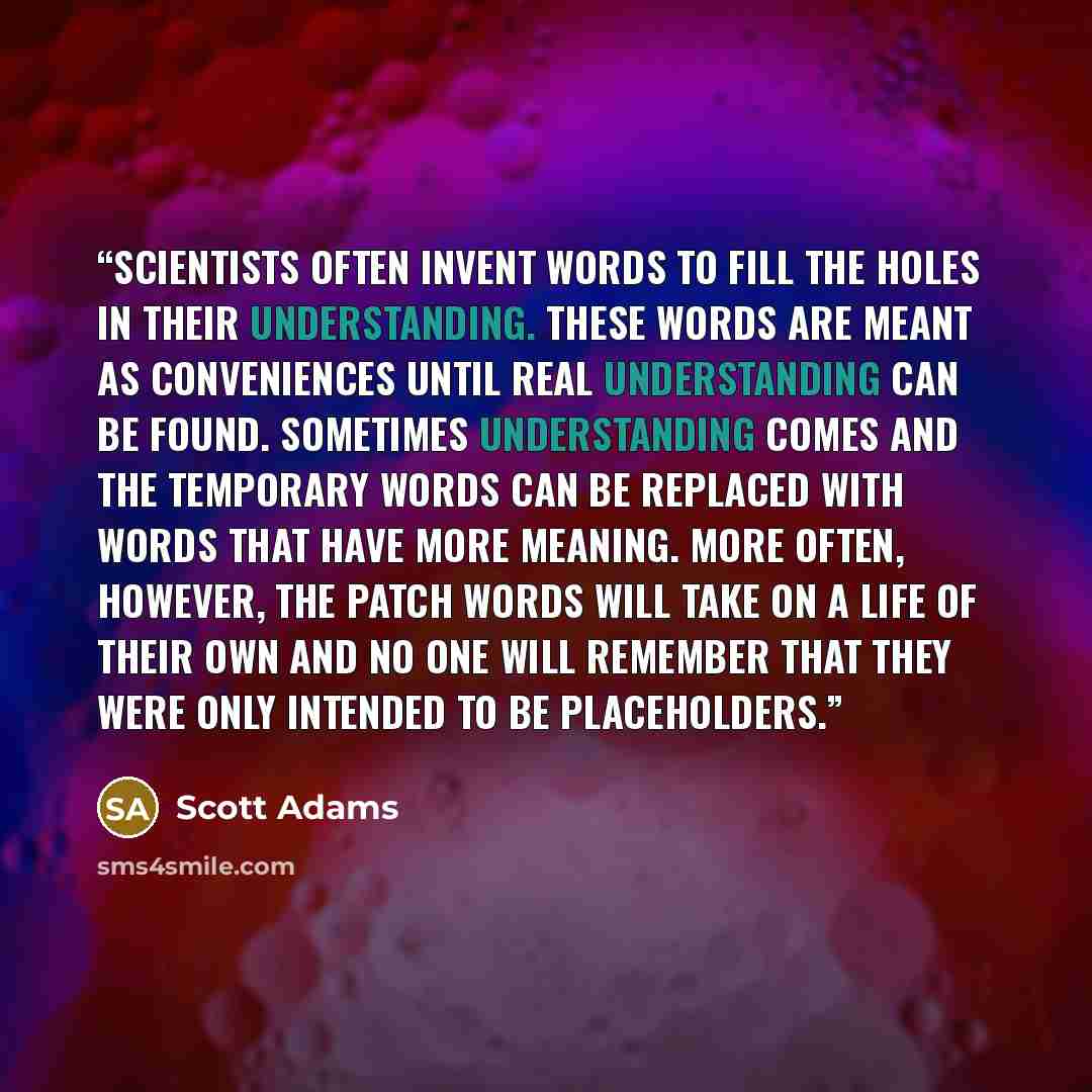 “Scientists often invent words to fill the holes in their understanding. These words are meant as conveniences until real understanding can be found. Sometimes understanding comes and the temporary words can be replaced with words that have more meaning. More often, however, the patch words will…” quote by Scott Adams