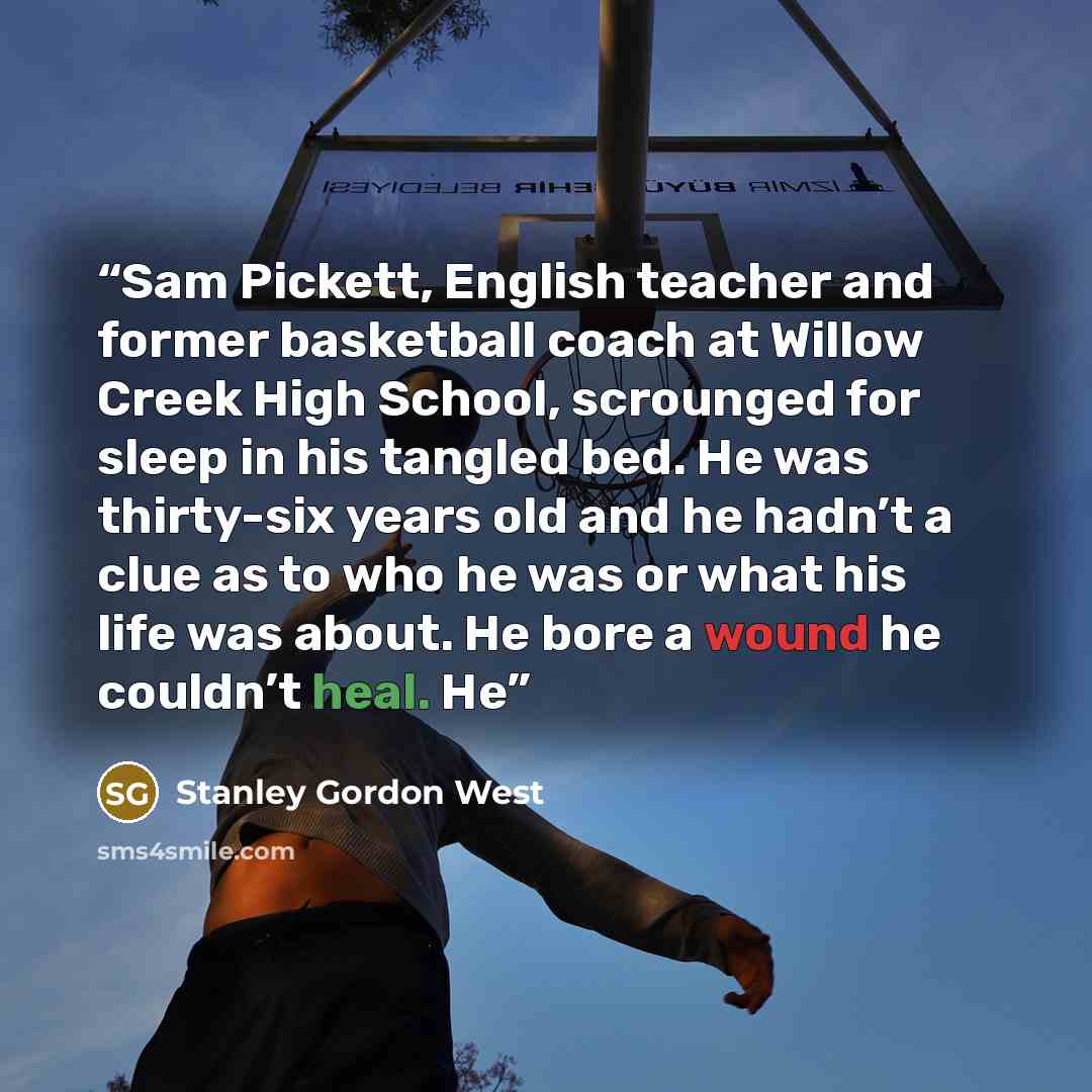 “Sam Pickett, English teacher and former basketball coach at Willow Creek High School, scrounged for sleep in his tangled bed. He was thirty-six years old and he hadn’t a clue as to who he was or what his life was about. He bore a wound he couldn’t heal. He” quote by Stanley Gordon West