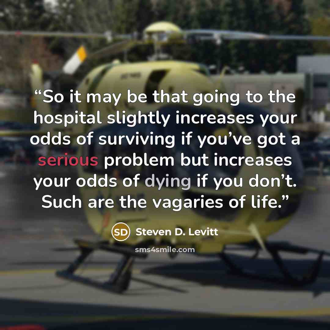 “So it may be that going to the hospital slightly increases your odds of surviving if you’ve got a serious problem but increases your odds of dying if you don’t. Such are the vagaries of life.” quote by Steven D. Levitt