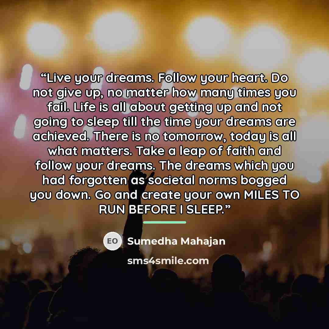 “Live your dreams. Follow your heart. Do not give up, no matter how many times you fail. Life is all about getting up and not going to sleep till the time your dreams are achieved. There is no tomorrow, today is all what matters. Take a leap of faith and follow your dreams. The dreams which you had…” quote by Sumedha Mahajan