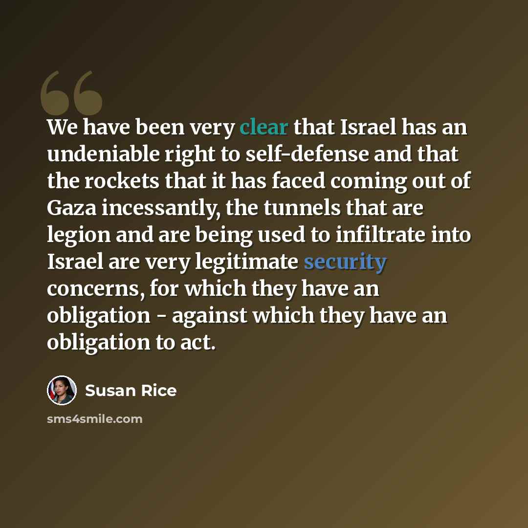 “We have been very clear that Israel has an undeniable right to self-defense and that the rockets that it has faced coming out of Gaza incessantly, the tunnels that are legion and are being used to infiltrate into Israel are very legitimate security concerns, for which they have an obligation…” quote by Susan Rice