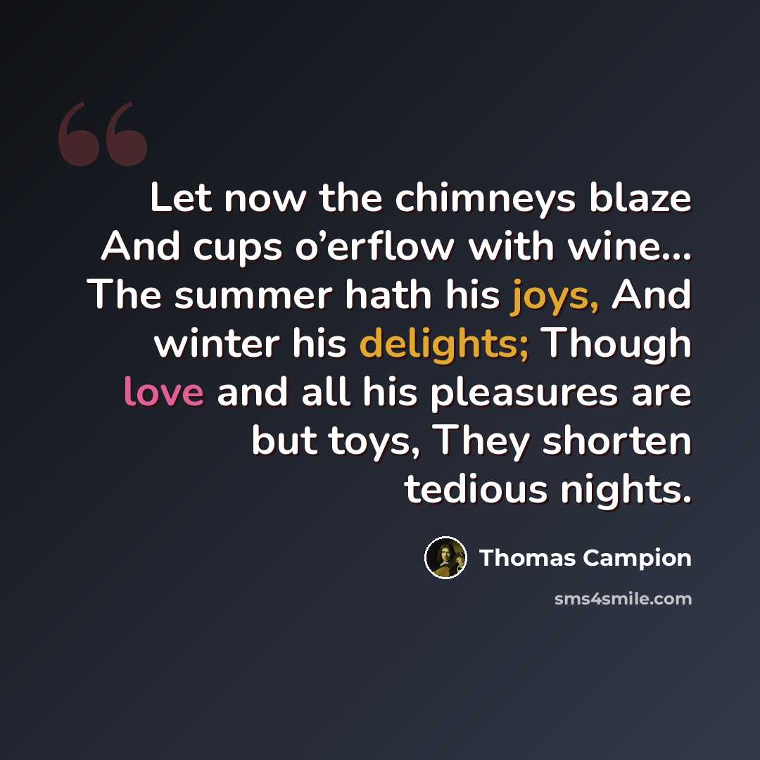 “Let now the chimneys blaze And cups o’erflow with wine... The summer hath his joys, And winter his delights; Though love and all his pleasures are but toys, They shorten tedious nights.” quote by Thomas Campion