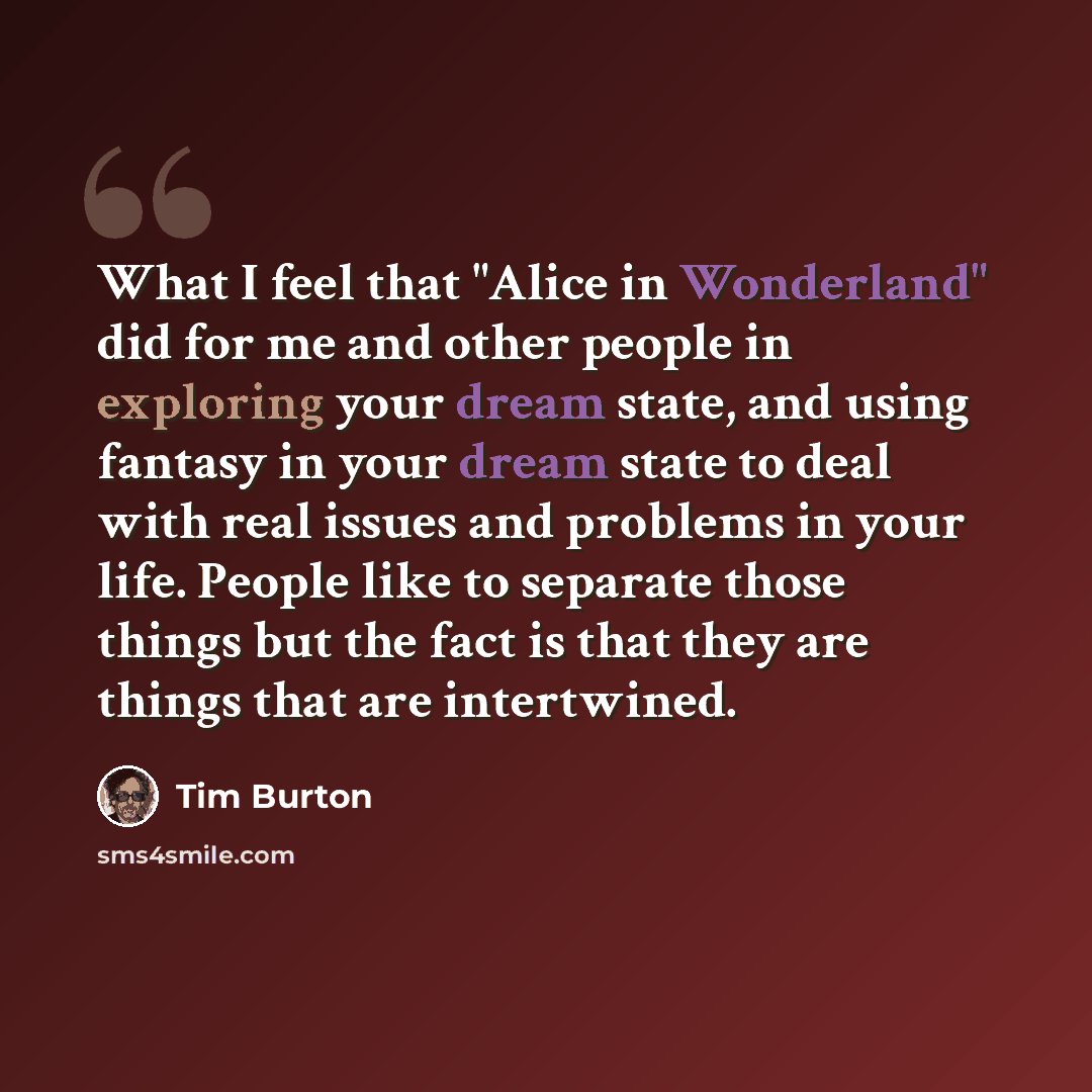 “What I feel that "Alice in Wonderland" did for me and other people in exploring your dream state, and using fantasy in your dream state to deal with real issues and problems in your life. People like to separate those things but the fact is that they are things that are intertwined.” quote by Tim Burton