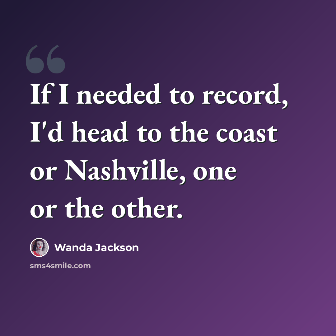 “If I needed to record, I'd head to the coast or Nashville, one or the other.” quote by Wanda Jackson