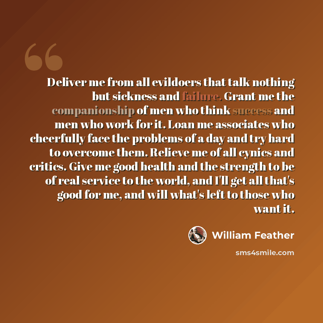 “Deliver me from all evildoers that talk nothing but sickness and failure. Grant me the companionship of men who think success and men who work for it. Loan me associates who cheerfully face the problems of a day and try hard to overcome them. Relieve me of all cynics and critics. Give me good…” quote by William Feather