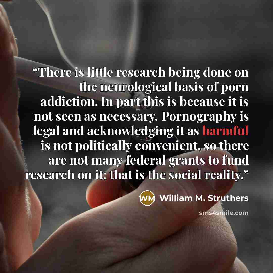 “There is little research being done on the neurological basis of porn addiction. In part this is because it is not seen as necessary. Pornography is legal and acknowledging it as harmful is not politically convenient, so there are not many federal grants to fund research on it; that is the social…” quote by William M. Struthers