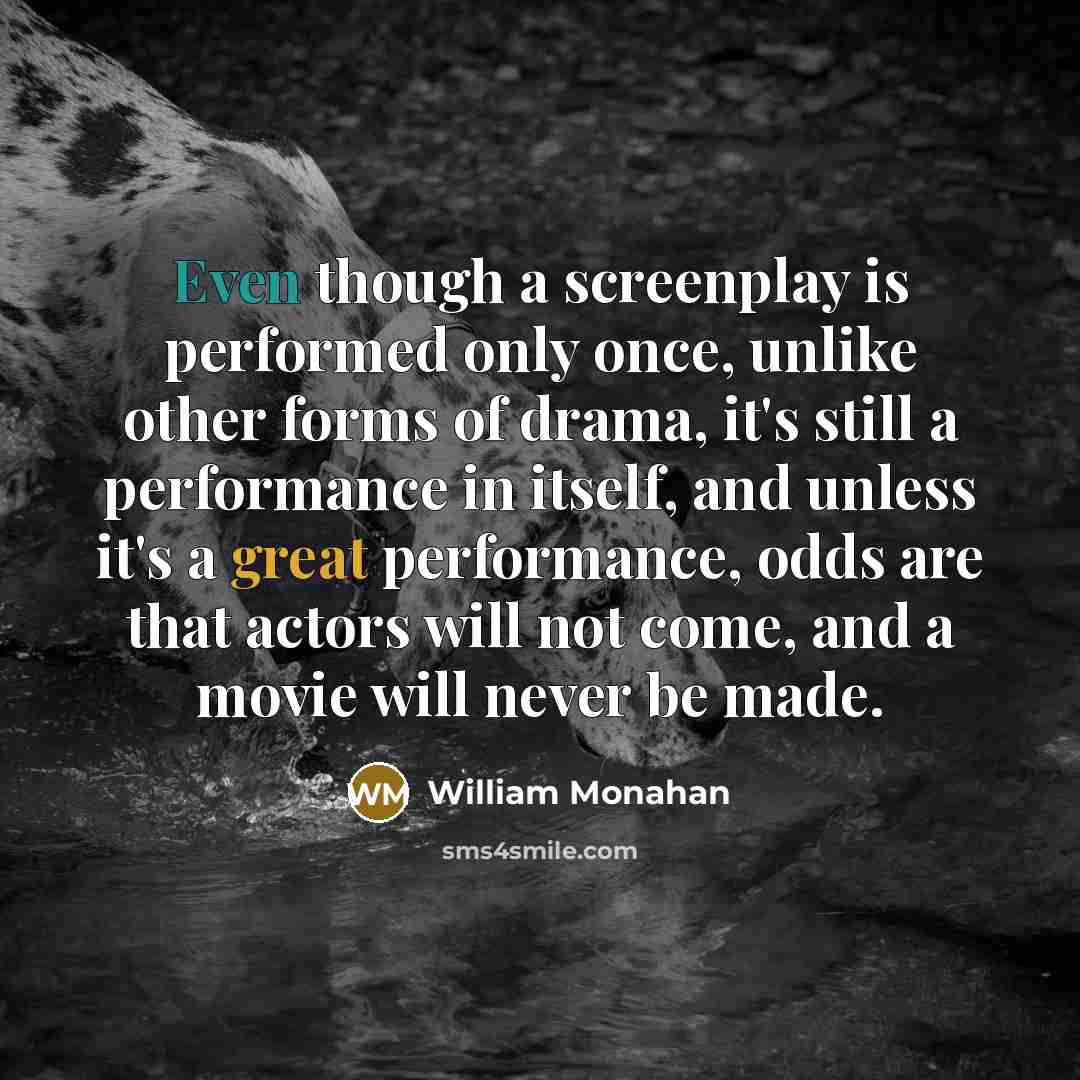 “Even though a screenplay is performed only once, unlike other forms of drama, it's still a performance in itself, and unless it's a great performance, odds are that actors will not come, and a movie will never be made.” quote by William Monahan
