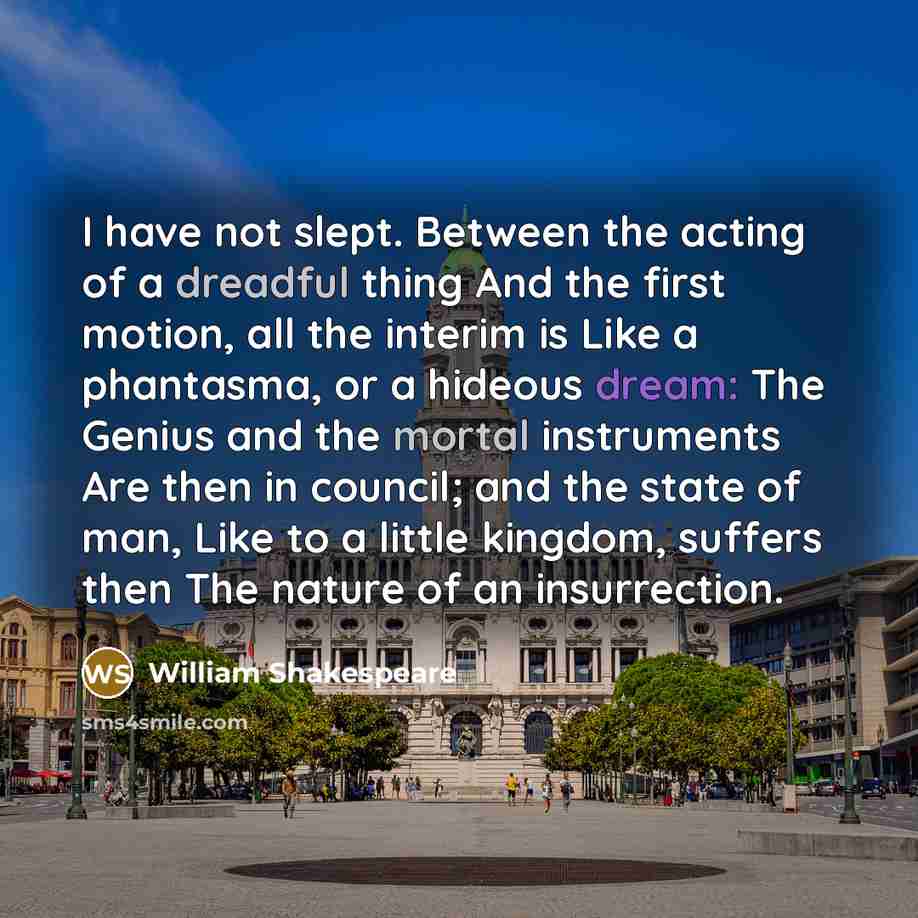“I have not slept. Between the acting of a dreadful thing And the first motion, all the interim is Like a phantasma, or a hideous dream: The Genius and the mortal instruments Are then in council; and the state of man, Like to a little kingdom, suffers then The nature of an insurrection.” quote by William Shakespeare