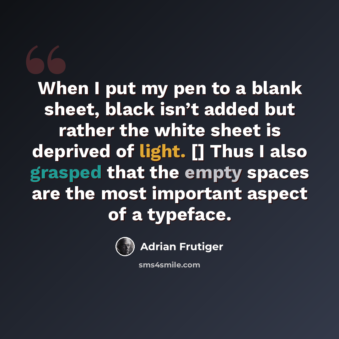 “When I put my pen to a blank sheet, black isn’t added but rather the white sheet is deprived of light. [] Thus I also grasped that the empty spaces are the most important aspect of a typeface.” quote by Adrian Frutiger