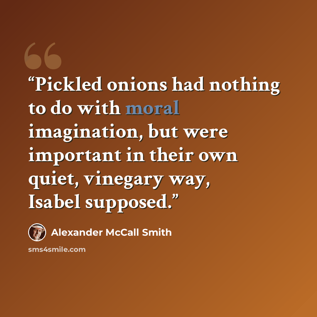 “Pickled onions had nothing to do with moral imagination, but were important in their own quiet, vinegary way, Isabel supposed.” quote by Alexander McCall Smith