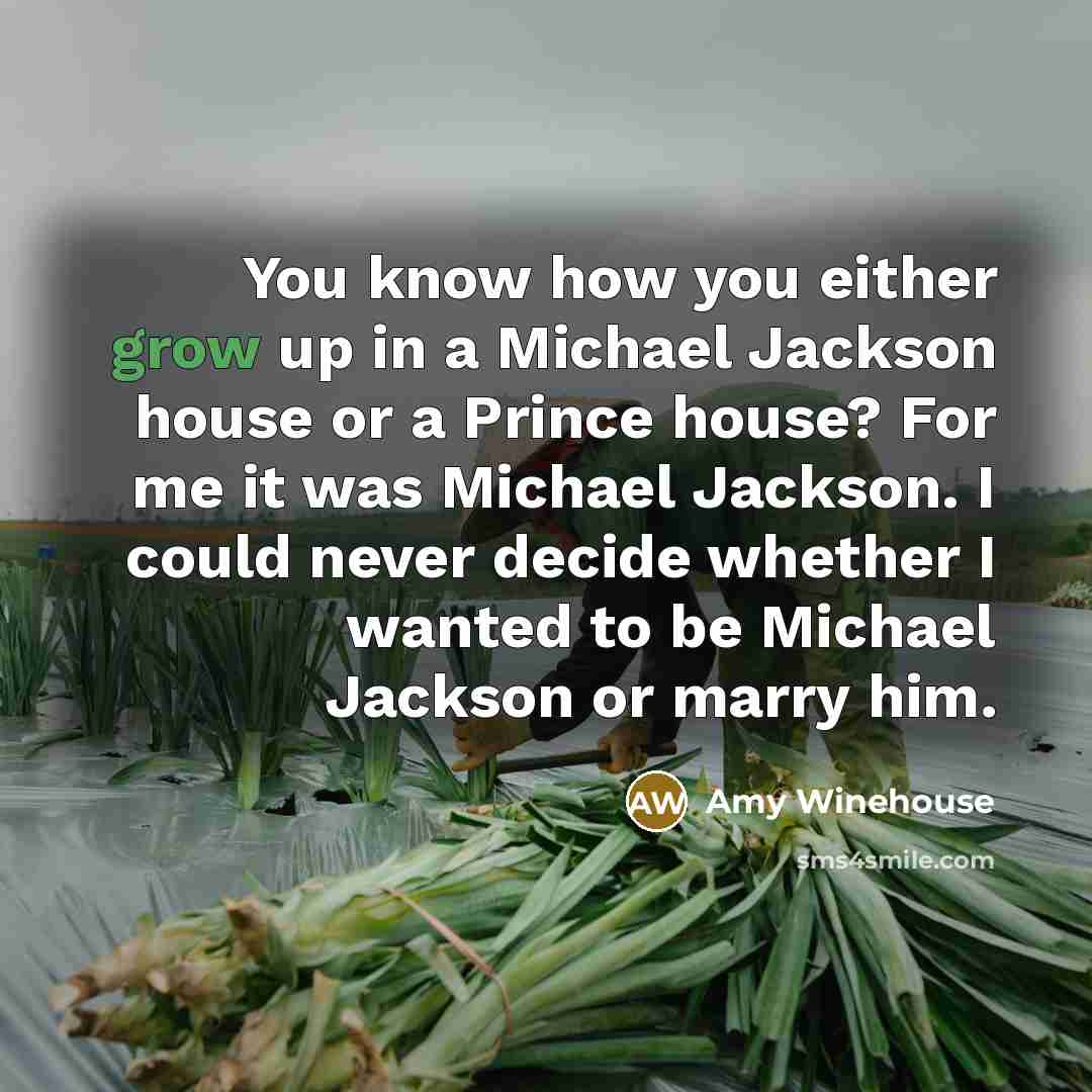“You know how you either grow up in a Michael Jackson house or a Prince house? For me it was Michael Jackson. I could never decide whether I wanted to be Michael Jackson or marry him.” quote by Amy Winehouse