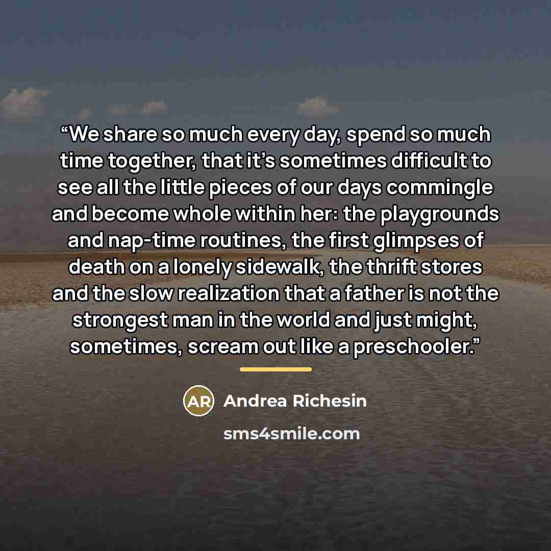 “We share so much every day, spend so much time together, that it's sometimes difficult to see all the little pieces of our days commingle and become whole within her: the playgrounds and nap-time routines, the first glimpses of death on a lonely sidewalk, the thrift stores and the slow realization…” quote by Andrea Richesin