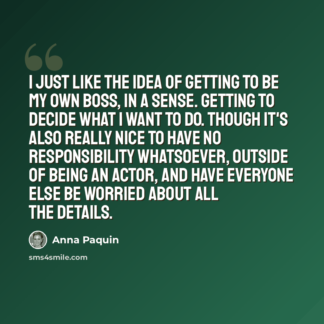 “I just like the idea of getting to be my own boss, in a sense. Getting to decide what I want to do. Though it's also really nice to have no responsibility whatsoever, outside of being an actor, and have everyone else be worried about all the details.” quote by Anna Paquin