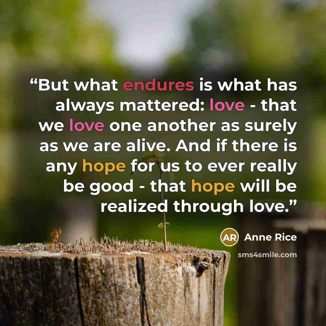“But what endures is what has always mattered: love - that we love one another as surely as we are alive. And if there is any hope for us to ever really be good - that hope will be realized through love.” quote by Anne Rice