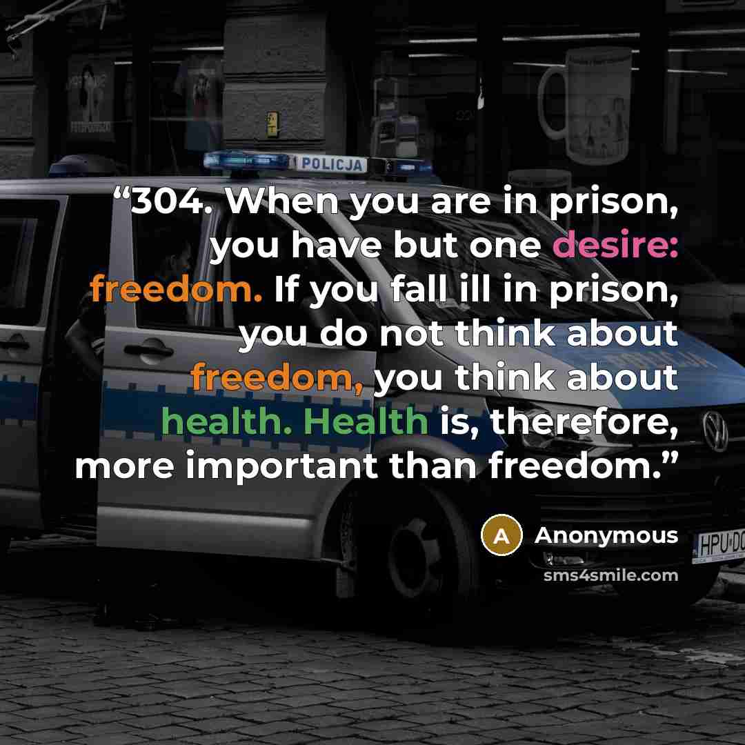 “304. When you are in prison, you have but one desire: freedom. If you fall ill in prison, you do not think about freedom, you think about health. Health is, therefore, more important than freedom.” quote by Anonymous