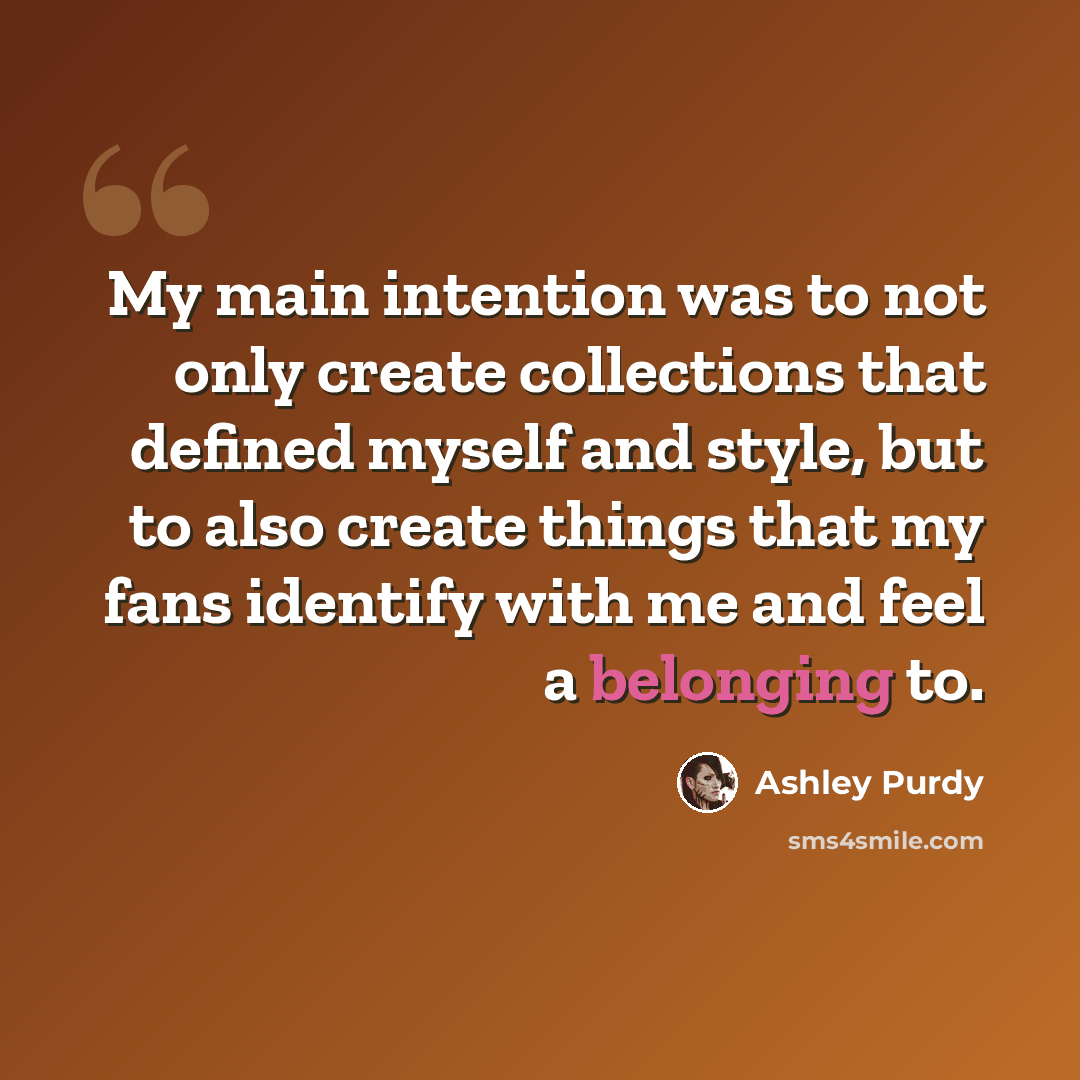 “My main intention was to not only create collections that defined myself and style, but to also create things that my fans identify with me and feel a belonging to.” quote by Ashley Purdy