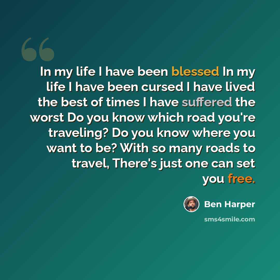 “In my life I have been blessed In my life I have been cursed I have lived the best of times I have suffered the worst Do you know which road you're traveling? Do you know where you want to be? With so many roads to travel, There's just one can set you free.” quote by Ben Harper