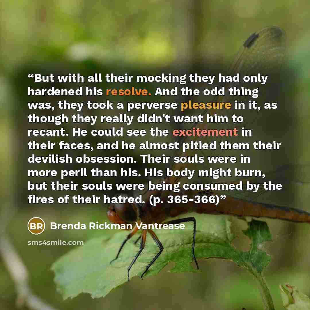 “But with all their mocking they had only hardened his resolve. And the odd thing was, they took a perverse pleasure in it, as though they really didn't want him to recant. He could see the excitement in their faces, and he almost pitied them their devilish obsession. Their souls were in more peril…” quote by Brenda Rickman Vantrease