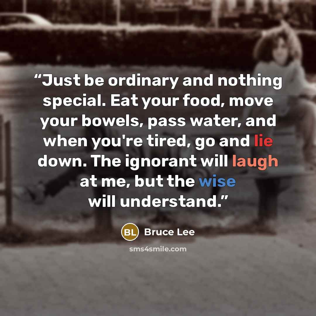 “Just be ordinary and nothing special. Eat your food, move your bowels, pass water, and when you're tired, go and lie down. The ignorant will laugh at me, but the wise will understand.” quote by Bruce Lee