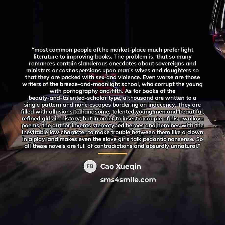 “most common people oft he market-place much prefer light literature to improving books. The problem is, that so many romances contain slanderous anecdotes about sovereigns and ministers or cast aspersions upon man’s wives and daughters so that they are packed with sex and violence. Even worse are…” quote by Cao Xueqin