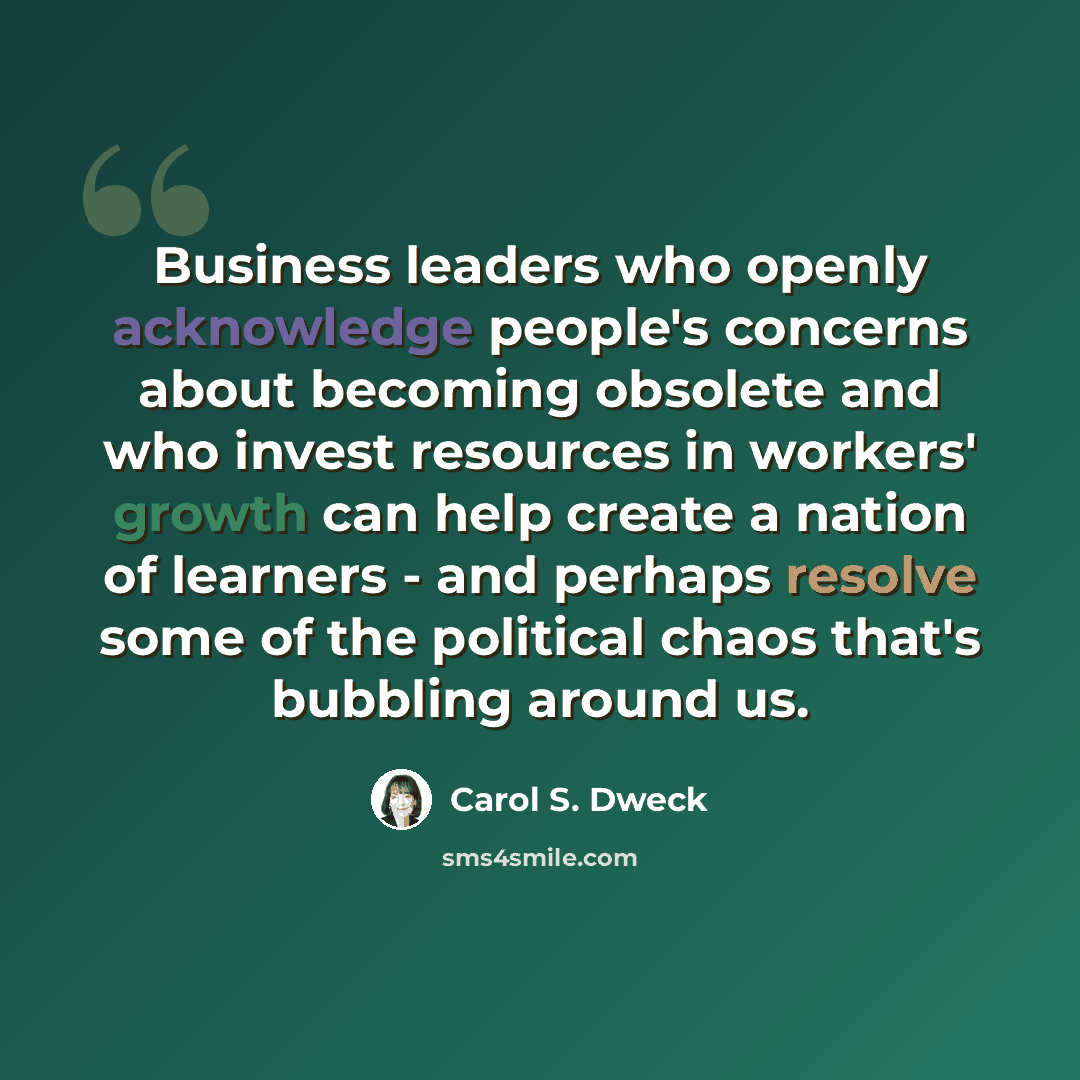 “Business leaders who openly acknowledge people's concerns about becoming obsolete and who invest resources in workers' growth can help create a nation of learners - and perhaps resolve some of the political chaos that's bubbling around us.” quote by Carol S. Dweck