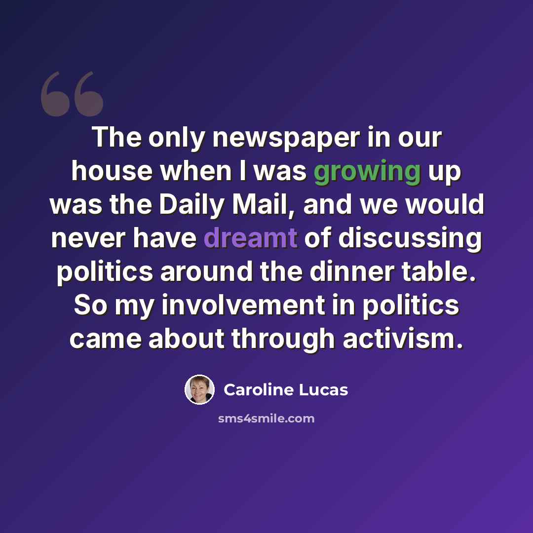“The only newspaper in our house when I was growing up was the Daily Mail, and we would never have dreamt of discussing politics around the dinner table. So my involvement in politics came about through activism.” quote by Caroline Lucas