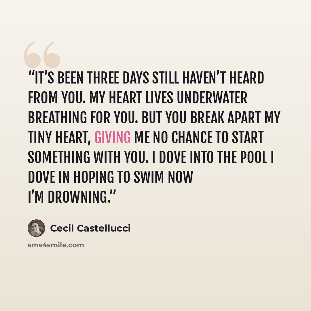 “It’s been three days still haven’t heard from you. My heart lives underwater breathing for you. But you break apart my tiny heart, giving me no chance to start something with you. I dove into the pool I dove in hoping to swim now I’m drowning.” quote by Cecil Castellucci