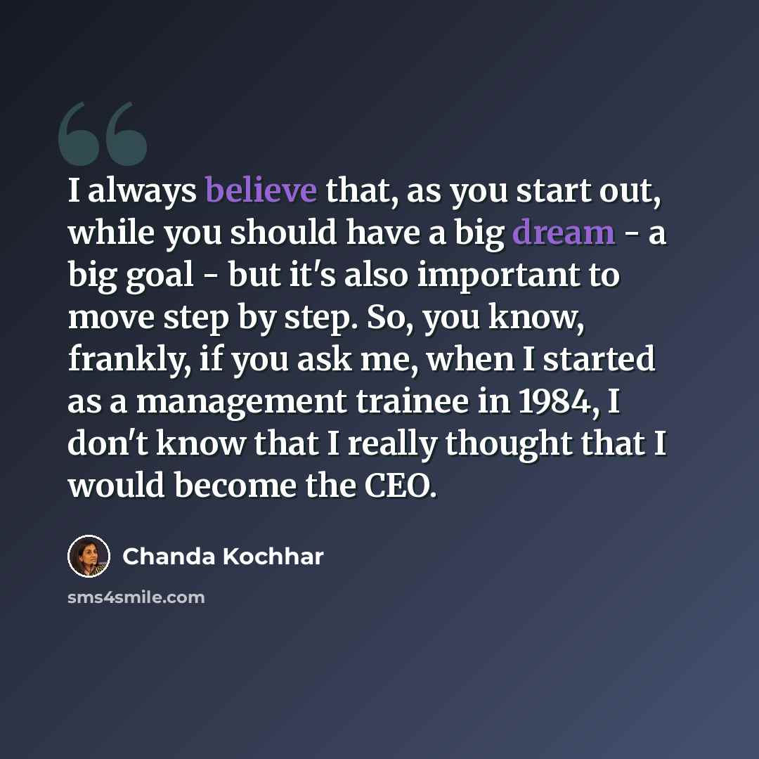 “I always believe that, as you start out, while you should have a big dream - a big goal - but it's also important to move step by step. So, you know, frankly, if you ask me, when I started as a management trainee in 1984, I don't know that I really thought that I would become the CEO.” quote by Chanda Kochhar