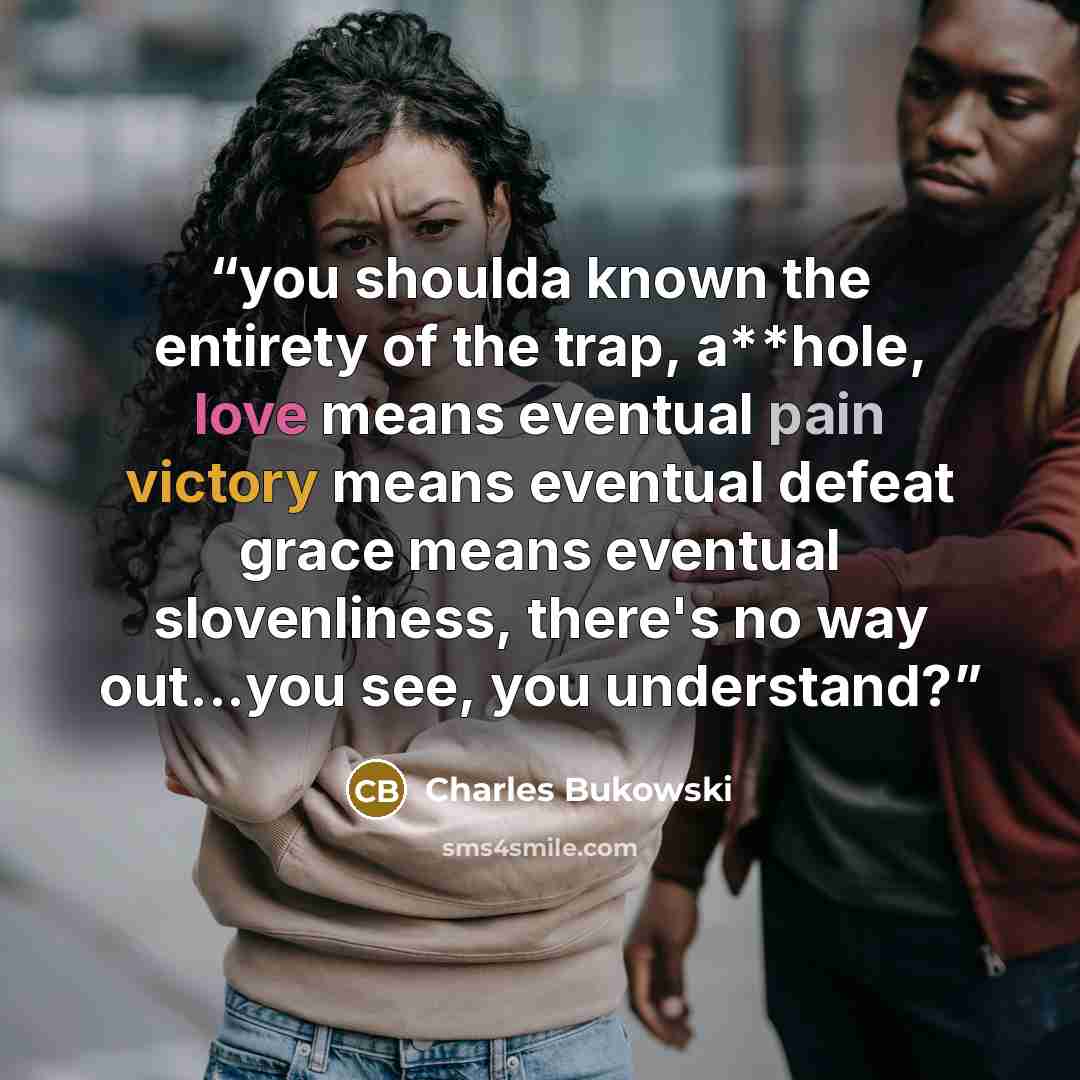 “you shoulda known the entirety of the trap, a**hole, love means eventual pain victory means eventual defeat grace means eventual slovenliness, there's no way out...you see, you understand?” quote by Charles Bukowski