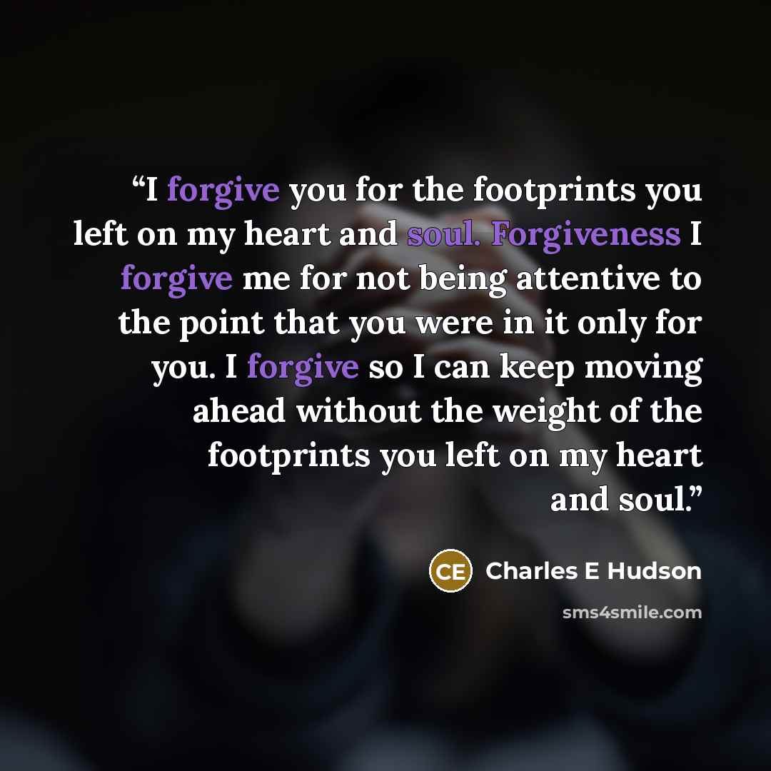 “I forgive you for the footprints you left on my heart and soul. Forgiveness I forgive me for not being attentive to the point that you were in it only for you. I forgive so I can keep moving ahead without the weight of the footprints you left on my heart and soul.” quote by Charles E Hudson